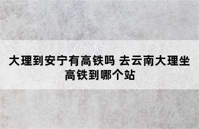 大理到安宁有高铁吗 去云南大理坐高铁到哪个站